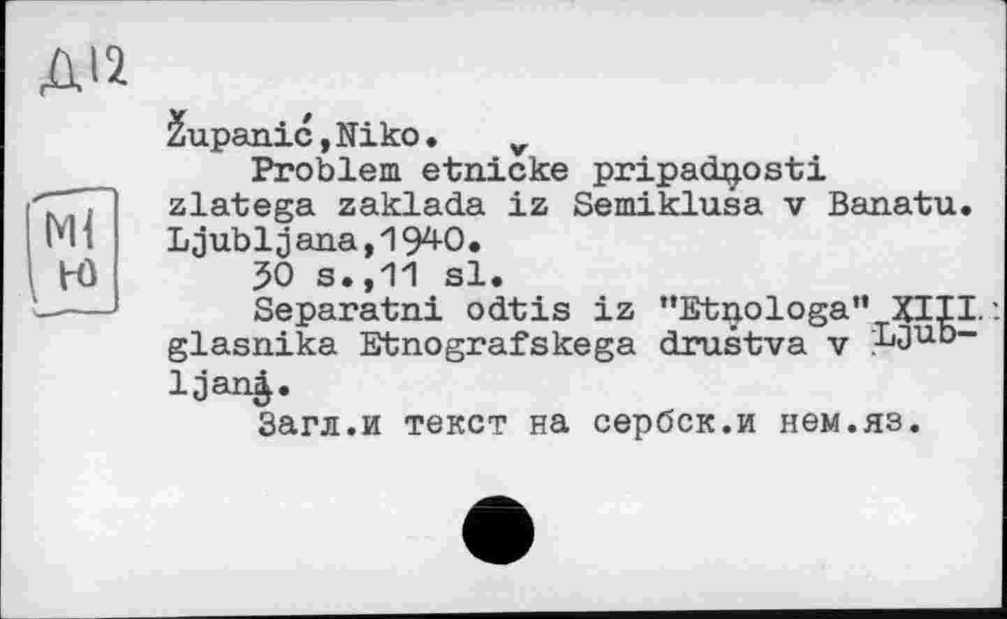 ﻿Ml
H)
2upanic, Niko • v
Problem etnicke pripadjjosti zlatega zaklada iz Semiklusa v Banatu. Ljubljana,19^0.
50 s.,11 si.
Separatni odtis iz "Etnologa" XIII.'. glasnika Etnografskega drustva v ;Ljub-Ijanj.
Загл.и текст на сербск.и нем.яз.